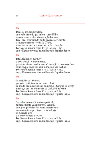 56	 COMUNHÃO E VIÁTICO
____________________________________________________
Ou
Deus de infinita bondade,
que pelo mistério pascal do vosso Filho
consumastes a obra da salvação humana,
fazei que, anunciando neste divino sacramento
a morte e a ressurreição de Cristo,
sintamos crescer em nós a obra da redenção.
Por Nosso Senhor Jesus Cristo, vosso Filho,
que é Deus convosco na unidade do Espírito Santo.
Ou
Infundi em nós, Senhor,
o vosso espírito de caridade,
para que vivam unidos num só coração e numa só alma
aqueles que saciastes com o mesmo pão do Céu.
Por Nosso Senhor Jesus Cristo, vosso Filho,
que é Deus convosco na unidade do Espírito Santo.
Ou
Santificai-nos, Senhor,
por esta participação na mesa celeste,
de modo que a comunhão do Corpo e Sangue de Cristo
fortaleça em nós o vínculo da caridade fraterna.
Por Nosso Senhor Jesus Cristo, vosso Filho,
que é Deus convosco na unidade do Espírito Santo.
Ou
Saciados com o alimento espiritual,
humildemente Vos pedimos, Senhor,
que, pela participação neste sacramento,
nos ensineis a apreciar com sabedoria
os bens da terra
e a amar os bens do Céu.
Por Nosso Senhor Jesus Cristo, vosso Filho,
que é Deus convosco na unidade do Espírito Santo.
 