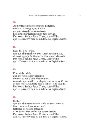 POR UM MINISTRO EXTRAORDINÁRIO	 57
Ou
Alimentados nestes gloriosos mistérios,
nós Vos damos graças, Senhor,
porque, vivendo ainda na terra,
nos fazeis participantes dos bens do Céu.
Por Nosso Senhor Jesus Cristo, vosso Filho,
que é Deus convosco na unidade do Espírito Santo.
Ou
Deus todo-poderoso,
que nos alimentais com os vossos sacramentos,
dai-nos a graça de Vos servir com uma vida santa.
Por Nosso Senhor Jesus Cristo, vosso Filho,
que é Deus convosco na unidade do Espírito Santo.
Ou
Deus de bondade,
que nos fizestes participantes
do mesmo pão e do mesmo cálice,
concedei que, unidos na alegria e no amor de Cristo,
dêmos fruto abundante para a salvação do mundo.
Por Nosso Senhor Jesus Cristo, vosso Filho,
que é Deus convosco na unidade do Espírito Santo.
Ou
Senhor,
que nos alimentastes com o pão da mesa celeste,
fazei que esta fonte de caridade
fortaleça os nossos corações
e nos leve a servir-Vos nos nossos irmãos.		
Por Nosso Senhor Jesus Cristo, vosso Filho,
que é Deus convosco na unidade do Espírito Santo.
 