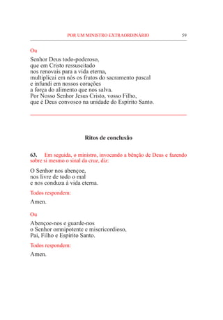 POR UM MINISTRO EXTRAORDINÁRIO	 59
Ou
Senhor Deus todo-poderoso,
que em Cristo ressuscitado
nos renovais para a vida eterna,
multiplicai em nós os frutos do sacramento pascal
e infundi em nossos corações
a força do alimento que nos salva.
Por Nosso Senhor Jesus Cristo, vosso Filho,
que é Deus convosco na unidade do Espírito Santo.
____________________________________________________
Ritos de conclusão
63.	 Em seguida, o ministro, invocando a bênção de Deus e fazendo
sobre si mesmo o sinal da cruz, diz:
O Senhor nos abençoe,
nos livre de todo o mal
e nos conduza à vida eterna.
Todos respondem:
Amen.
Ou
Abençoe-nos e guarde-nos
o Senhor omnipotente e misericordioso,
Pai, Filho e Espírito Santo.
Todos respondem:
Amen.
 