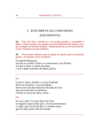 60	 COMUNHÃO E VIÁTICO
2. RITO BREVE DA COMUNHÃO
AOS DOENTES
64.	 Este rito breve destina-se a ser usado quando a comunhão é
dada a vários doentes, em quartos ou salas diferentes da mesma casa,
por exemplo, do mesmo hospital. Podem juntar-se, se for conveniente,
outros elementos do rito ordinário.
65.	 O rito pode começar quer na igreja ou capela, quer no primeiro
quarto. O ministro recita a antífona:
Ó sagrado Banquete
em que se recebe Cristo e se comemora a sua Paixão,
em que a alma se enche de graça
e nos é dado o penhor da futura glória.
____________________________________________________
Ou
Como é suave, Senhor, o vosso Espírito!
Para nos mostrar a vossa bondade,
destes-nos um pão delicioso descido do Céu
que sacia de bens os famintos
e deixa os ricos de mãos vazias.
Ou
Eu sou o pão vivo que desci do Céu;
se alguém comer deste pão, viverá eternamente;
e o pão, que Eu hei-de dar, é a minha carne,
que Eu darei pela vida do mundo.
____________________________________________________
 