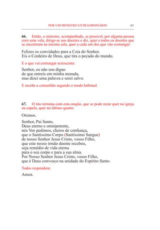 POR UM MINISTRO EXTRAORDINÁRIO	 61
66.	 Então, o ministro, acompanhado, se possível, por alguma pessoa
com uma vela, dirige-se aos doentes e diz, quer a todos os doentes que
se encontram na mesma sala, quer a cada um dos que vão comungar:
Felizes os convidados para a Ceia do Senhor.
Eis o Cordeiro de Deus, que tira o pecado do mundo.
E o que vai comungar acrescenta:
Senhor, eu não sou digno
de que entreis em minha morada,
mas dizei uma palavra e serei salvo.
E recebe a comunhão segundo o modo habitual.
67.	 O rito termina com esta oração, que se pode rezar quer na igreja
ou capela, quer no último quarto:
Oremos.
Senhor, Pai Santo,
Deus eterno e omnipotente,
nós Vos pedimos, cheios de confiança,
que o Santíssimo Corpo (Santíssimo Sangue)
de nosso Senhor Jesus Cristo, vosso Filho,
que este nosso irmão doente recebeu,
seja remédio de vida eterna
para o seu corpo e para a sua alma.
Por Nosso Senhor Jesus Cristo, vosso Filho,
que é Deus convosco na unidade do Espírito Santo.
Todos respondem:
Amen.
 
