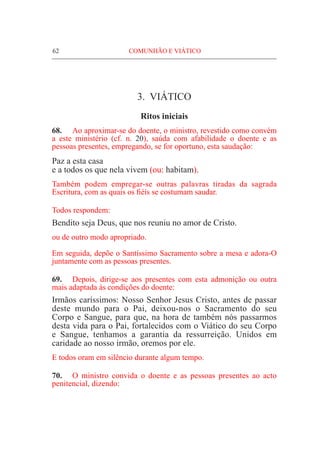 62	 COMUNHÃO E VIÁTICO
3. VIÁTICO
Ritos iniciais
68.	 Ao aproximar-se do doente, o ministro, revestido como convém
a este ministério (cf. n. 20), saúda com afabilidade o doente e as
pessoas presentes, empregando, se for oportuno, esta saudação:
Paz a esta casa
e a todos os que nela vivem (ou: habitam).
Também podem empregar-se outras palavras tiradas da sagrada
Escritura, com as quais os fiéis se costumam saudar.
Todos respondem:
Bendito seja Deus, que nos reuniu no amor de Cristo.
ou de outro modo apropriado.
Em seguida, depõe o Santíssimo Sacramento sobre a mesa e adora-O
juntamente com as pessoas presentes.
69.	 Depois, dirige-se aos presentes com esta admonição ou outra
mais adaptada às condições do doente:
Irmãos caríssimos: Nosso Senhor Jesus Cristo, antes de passar
deste mundo para o Pai, deixou-nos o Sacramento do seu
Corpo e Sangue, para que, na hora de também nós passarmos
desta vida para o Pai, fortalecidos com o Viático do seu Corpo
e Sangue, tenhamos a garantia da ressurreição. Unidos em
caridade ao nosso irmão, oremos por ele.
E todos oram em silêncio durante algum tempo.
70.	 O ministro convida o doente e as pessoas presentes ao acto
penitencial, dizendo:
 