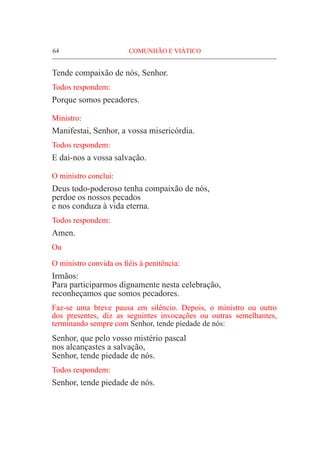 64	 COMUNHÃO E VIÁTICO
Tende compaixão de nós, Senhor.
Todos respondem:
Porque somos pecadores.
Ministro:
Manifestai, Senhor, a vossa misericórdia.
Todos respondem:
E dai-nos a vossa salvação.
O ministro conclui:
Deus todo-poderoso tenha compaixão de nós,
perdoe os nossos pecados
e nos conduza à vida eterna.
Todos respondem:
Amen.
Ou
O ministro convida os fiéis à penitência:
Irmãos:
Para participarmos dignamente nesta celebração,
reconheçamos que somos pecadores.
Faz-se uma breve pausa em silêncio. Depois, o ministro ou outro
dos presentes, diz as seguintes invocações ou outras semelhantes,
terminando sempre com Senhor, tende piedade de nós:
Senhor, que pelo vosso mistério pascal
nos alcançastes a salvação,
Senhor, tende piedade de nós.
Todos respondem:
Senhor, tende piedade de nós.
 