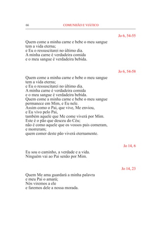 66	 COMUNHÃO E VIÁTICO
Jo 6, 54-55
Quem come a minha carne e bebe o meu sangue
tem a vida eterna;
e Eu o ressuscitarei no último dia.
A minha carne é verdadeira comida
e o meu sangue é verdadeira bebida.
Jo 6, 54-58
Quem come a minha carne e bebe o meu sangue
tem a vida eterna;
e Eu o ressuscitarei no último dia.
A minha carne é verdadeira comida
e o meu sangue é verdadeira bebida.
Quem come a minha carne e bebe o meu sangue
permanece em Mim, e Eu nele.
Assim como o Pai, que vive, Me enviou,
e Eu vivo pelo Pai,
também aquele que Me come viverá por Mim.
Este é o pão que desceu do Céu;
não é como aquele que os vossos pais comeram,
e morreram;
quem comer deste pão viverá eternamente.
Jo 14, 6
Eu sou o caminho, a verdade e a vida.
Ninguém vai ao Pai senão por Mim. 			
Jo 14, 23
Quem Me ama guardará a minha palavra
e meu Pai o amará;					
Nós viremos a ele
e faremos dele a nossa morada.
 