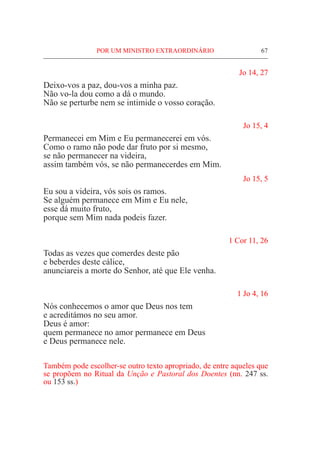POR UM MINISTRO EXTRAORDINÁRIO	 67
Jo 14, 27
Deixo-vos a paz, dou-vos a minha paz.
Não vo-la dou como a dá o mundo.
Não se perturbe nem se intimide o vosso coração.
Jo 15, 4
Permanecei em Mim e Eu permanecerei em vós.
Como o ramo não pode dar fruto por si mesmo,
se não permanecer na videira,
assim também vós, se não permanecerdes em Mim.
Jo 15, 5
Eu sou a videira, vós sois os ramos.
Se alguém permanece em Mim e Eu nele,
esse dá muito fruto,
porque sem Mim nada podeis fazer.
1 Cor 11, 26
Todas as vezes que comerdes deste pão
e beberdes deste cálice,
anunciareis a morte do Senhor, até que Ele venha.
1 Jo 4, 16
Nós conhecemos o amor que Deus nos tem
e acreditámos no seu amor.
Deus é amor:
quem permanece no amor permanece em Deus
e Deus permanece nele.
Também pode escolher-se outro texto apropriado, de entre aqueles que
se propõem no Ritual da Unção e Pastoral dos Doentes (nn. 247 ss.
ou 153 ss.)
 