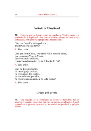 68	 COMUNHÃO E VIÁTICO
Profissão de fé baptismal
72.	 Convém que o doente, antes de receber o Viático, renove a
profissão de fé baptismal. Por isso, o ministro, depois de uma breve
introdução, com palavras apropriadas, pergunta-lhe:
Crês em Deus Pai todo-poderoso,
criador do céu e da terra?
R. Sim, creio.
Crês em Jesus Cristo, seu único Filho, nosso Senhor,
que nasceu da Virgem Maria,
padeceu e foi sepultado,
ressuscitou dos mortos e está à direita do Pai?
R. Sim, creio.
Crês no Espírito Santo,
na santa Igreja católica,
na comunhão dos Santos,
na remissão dos pecados,
na ressurreição da carne e na vida eterna?
R. Sim, creio.
Oração pelo doente
73.	 Em seguida, se as condições do doente o permitem, faz-se
uma breve oração, com estas palavras ou outras semelhantes, à qual
respondem as pessoas presentes e, na medida do possível, o próprio
doente:
 