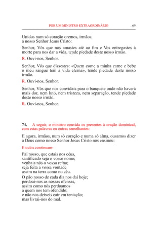 POR UM MINISTRO EXTRAORDINÁRIO	 69
Unidos num só coração oremos, irmãos,
a nosso Senhor Jesus Cristo:
Senhor, Vós que nos amastes até ao fim e Vos entregastes à
morte para nos dar a vida, tende piedade deste nosso irmão.
R. Ouvi-nos, Senhor.
Senhor, Vós que dissestes: «Quem come a minha carne e bebe
o meu sangue tem a vida eterna», tende piedade deste nosso
irmão.
R. Ouvi-nos, Senhor.
Senhor, Vós que nos convidais para o banquete onde não haverá
mais dor, nem luto, nem tristeza, nem separação, tende piedade
deste nosso irmão.
R. Ouvi-nos, Senhor.
74.	 A seguir, o ministro convida os presentes à oração dominical,
com estas palavras ou outras semelhantes:
E agora, irmãos, num só coração e numa só alma, ousamos dizer
a Deus como nosso Senhor Jesus Cristo nos ensinou:
E todos continuam:
Pai nosso, que estais nos céus,
santificado seja o vosso nome;
venha a nós o vosso reino;
seja feita a vossa vontade
assim na terra como no céu.
O pão nosso de cada dia nos dai hoje;
perdoai-nos as nossas ofensas,
assim como nós perdoamos
a quem nos tem ofendido;
e não nos deixeis cair em tentação;
mas livrai-nos do mal.
 