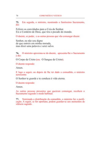 70	 COMUNHÃO E VIÁTICO
75.	 Em seguida, o ministro, mostrando o Santíssimo Sacramento,
diz:
Felizes os convidados para a Ceia do Senhor.
Eis o Cordeiro de Deus, que tira o pecado do mundo.
O doente, se puder, e as outras pessoas que vão comungar dizem:
Senhor, eu não sou digno
de que entreis em minha morada,
mas dizei uma palavra e serei salvo.
76.	 O ministro aproxima-se do doente, apresenta-lhe o Sacramento
e diz:
O Corpo de Cristo (ou: O Sangue de Cristo).
O doente responde:
Amen.
E logo a seguir, ou depois de lhe ter dado a comunhão, o ministro
acrescenta:
O Senhor te guarde e te conduza à vida eterna.
O doente responde:
Amen.
As outras pessoas presentes que queiram comungar, recebem o
Sacramento segundo o modo habitual.
77.	 Terminada a distribuição da comunhão, o ministro faz a purifi-
cação. A seguir, se for oportuno, podem guardar-se uns momentos de
silêncio sagrado.
 