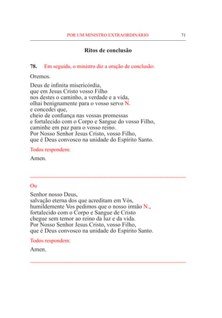 POR UM MINISTRO EXTRAORDINÁRIO	 71
Ritos de conclusão
78.	 Em seguida, o ministro diz a oração de conclusão:
Oremos.
Deus de infinita misericórdia,
que em Jesus Cristo vosso Filho
nos destes o caminho, a verdade e a vida,
olhai benignamente para o vosso servo N.
e concedei que,
cheio de confiança nas vossas promessas
e fortalecido com o Corpo e Sangue do vosso Filho,
caminhe em paz para o vosso reino.
Por Nosso Senhor Jesus Cristo, vosso Filho,
que é Deus convosco na unidade do Espírito Santo.
Todos respondem:
Amen.
____________________________________________________
Ou
Senhor nosso Deus,
salvação eterna dos que acreditam em Vós,
humildemente Vos pedimos que o nosso irmão N.,
fortalecido com o Corpo e Sangue de Cristo
chegue sem temor ao reino da luz e da vida.
Por Nosso Senhor Jesus Cristo, vosso Filho,
que é Deus convosco na unidade do Espírito Santo.
Todos respondem:
Amen.
____________________________________________________
 