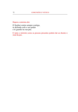 72	 COMUNHÃO E VIÁTICO
Depois o ministro diz:
O Senhor esteja sempre contigo,
te defenda com o seu poder
e te guarde na sua paz.
E tanto o ministro como as pessoas presentes podem dar ao doente o
sinal da paz.
 