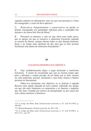 12	PRELIMINARES GERAIS
sagradas espécies no tabernáculo, uma vez que essa presença é o fruto
da consagração, e como tal deve aparecer.8
7.	 Renovem-se frequentemente e conservem-se na píxide as
hóstias consagradas em quantidade suficiente para a comunhão dos
doentes e de outros fiéis fora da Missa.9
8.	Procurem os pastores, a não ser que obste uma razão grave,
que as igrejas em que se conserva a santíssima Eucaristia segundo
as normas do direito, estejam abertas todos os dias durante bastantes
horas e no tempo mais oportuno do dia, para que os fiéis possam
facilmente orar diante do santíssimo Sacramento.10
III
LUGAR DA RESERVA EUCARÍSTICA
9.	 Seja verdadeiramente digno o lugar destinado à santíssima
Eucaristia. É muito de recomendar que seja ao mesmo tempo apto
para a adoração e oração privada, de tal modo que os fiéis, mesmo
no culto particular, possam, facilmente e com fruto, honrar o Senhor
presente no Sacramento.
	 Obter-se-á facilmente este objectivo se se destinar à sagrada
Reserva uma capela separada da nave central, sobretudo nas igrejas
em que são mais frequentes os casamentos e os funerais e naquelas
que são mais visitadas por motivo de peregrinação ou por causa dos
seus valores artísticos e históricos.
8
Cf. S. Congr. dos Ritos, Instr. Eucharisticum mysterium, n. 55: AAS 59 (1967), p.
568-569.
9
Cf. Missale Romanum, Institutio generalis, nn. 285 e 292.
10
Cf. S. Congr. dos Ritos, Instr. Eucharisticum mysterium, n. 51: AAS 59 (l967), p.
567; C.I.C., can. 937.
 