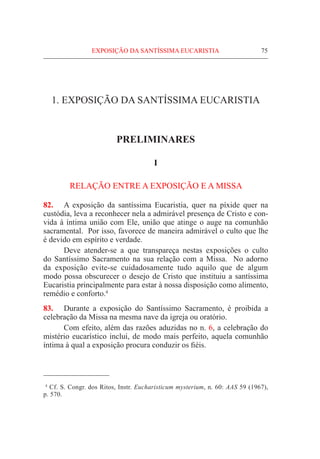 75
1. EXPOSIÇÃO DA SANTÍSSIMA EUCARISTIA
PRELIMINARES
I
RELAÇÃO ENTRE A EXPOSIÇÃO E A MISSA
82.	 A exposição da santíssima Eucaristia, quer na píxide quer na
custódia, leva a reconhecer nela a admirável presença de Cristo e con-
vida à íntima união com Ele, união que atinge o auge na comunhão
sacramental. Por isso, favorece de maneira admirável o culto que lhe
é devido em espírito e verdade.
	 Deve atender-se a que transpareça nestas exposições o culto
do Santíssimo Sacramento na sua relação com a Missa. No adorno
da exposição evite-se cuidadosamente tudo aquilo que de algum
modo possa obscurecer o desejo de Cristo que instituiu a santíssima
Eucaristia principalmente para estar à nossa disposição como alimento,
remédio e conforto.4
83.	 Durante a exposição do Santíssimo Sacramento, é proibida a
celebração da Missa na mesma nave da igreja ou oratório.
	 Com efeito, além das razões aduzidas no n. 6, a celebração do
mistério eucarístico inclui, de modo mais perfeito, aquela comunhão
íntima à qual a exposição procura conduzir os fiéis.
  4
Cf. S. Congr. dos Ritos, Instr. Eucharisticum mysterium, n. 60: AAS 59 (1967),
p. 570.
EXPOSIÇÃO DA SANTÍSSIMA EUCARISTIA
 