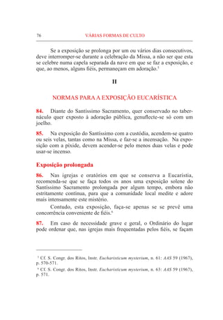 76	VÁRIAS FORMAS DE CULTO
	 Se a exposição se prolonga por um ou vários dias consecutivos,
deve interromper-se durante a celebração da Missa, a não ser que esta
se celebre numa capela separada da nave em que se faz a exposição, e
que, ao menos, alguns fiéis, permaneçam em adoração.5
II
NORMAS PARAA EXPOSIÇÃO EUCARÍSTICA
84.	 Diante do Santíssimo Sacramento, quer conservado no taber-
náculo quer exposto à adoração pública, genuflecte-se só com um
joelho.
85.	 Na exposição do Santíssimo com a custódia, acendem-se quatro
ou seis velas, tantas como na Missa, e faz-se a incensação. Na expo-
sição com a píxide, devem acender-se pelo menos duas velas e pode
usar-se incenso.
Exposição prolongada
86.	 Nas igrejas e oratórios em que se conserva a Eucaristia,
recomenda-se que se faça todos os anos uma exposição solene do
Santíssimo Sacramento prolongada por algum tempo, embora não
estritamente contínua, para que a comunidade local medite e adore
mais intensamente este mistério.
	 Contudo, esta exposição, faça-se apenas se se prevê uma
concorrência conveniente de fiéis.6
87.	 Em caso de necessidade grave e geral, o Ordinário do lugar
pode ordenar que, nas igrejas mais frequentadas pelos fiéis, se façam
  5
Cf. S. Congr. dos Ritos, Instr. Eucharisticum mysterium, n. 61: AAS 59 (1967),
p. 570-571.
  6
Cf. S. Congr. dos Ritos, Instr. Eucharisticum mysterium, n. 63: AAS 59 (1967),
p. 571.
 