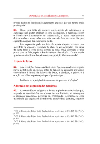 77
preces diante do Santíssimo Sacramento exposto, por um tempo mais
prolongado.7
88.	 Onde, por falta de número conveniente de adoradores, a
exposição não puder efectuar-se sem interrupção, é permitido repor
o Santíssimo Sacramento no tabernáculo, a horas previamente
determinadas e anunciadas, mas não mais de duas vezes ao dia, por
exemplo, ao meio dia e durante a noite.
	 Esta reposição pode ser feita de modo simples, a saber: um
sacerdote ou diácono, revestido de alva, ou de sobrepeliz por cima
da veste talar, e com estola, depois de uma breve adoração e uma
prece com os fiéis, repõe o Santíssimo no tabernáculo. De um modo
igualmente simples se faz, de novo, a exposição à hora marcada.8
Exposição breve
89.	 As exposições breves do Santíssimo Sacramento devem organi-
zar-se de tal modo que nelas, antes da bênção, se consagre um tempo
conveniente à leitura da Palavra de Deus, a cânticos, a preces e à
oração em silêncio prolongada por algum tempo.
	Proíbe-se a exposição feita unicamente para dar a bênção.9
Adoração nas comunidades religiosas
90.	 Às comunidades religiosas e às outras piedosas associações que,
segundo as constituições ou normas do seu Instituto, se consagram
à adoração eucarística, perpétua ou prolongada, recomenda-se com
insistência que organizem de tal modo este piedoso costume, segundo
  7
Cf. S. Congr. dos Ritos, Instr. Eucharisticum mysterium, n. 64: AAS 59 (1967),
p. 572.
  8
Cf. S. Congr. dos Ritos, Instr. Eucharisticum mysterium, n. 65: AAS 59 (1967),
p. 572.
  9
Cf. S. Congr. dos Ritos, Instr. Eucharisticum mysterium, n. 66: AAS 59 (1967),
p. 572.
EXPOSIÇÃO DA SANTÍSSIMA EUCARISTIA
 