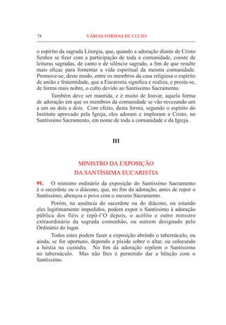78	VÁRIAS FORMAS DE CULTO
o espírito da sagrada Liturgia, que, quando a adoração diante de Cristo
Senhor se fizer com a participação de toda a comunidade, conste de
leituras sagradas, de canto e de silêncio sagrado, a fim de que resulte
mais eficaz para fomentar a vida espiritual da mesma comunidade.
Promove-se, deste modo, entre os membros da casa religiosa o espírito
de união e fraternidade, que a Eucaristia significa e realiza, e presta-se,
de forma mais nobre, o culto devido ao Santíssimo Sacramento.
	 Também deve ser mantida, e é muito de louvar, aquela forma
de adoração em que os membros da comunidade se vão revezando um
a um ou dois a dois. Com efeito, desta forma, segundo o espírito do
Instituto aprovado pela Igreja, eles adoram e imploram a Cristo, no
Santíssimo Sacramento, em nome de toda a comunidade e da Igreja.
III
MINISTRO DA EXPOSIÇÃO
DA SANTÍSSIMA EUCARISTIA
91.	 O ministro ordinário da exposição do Santíssimo Sacramento
é o sacerdote ou o diácono, que, no fim da adoração, antes de repor o
Santíssimo, abençoa o povo com o mesmo Sacramento.
	Porém, na ausência do sacerdote ou do diácono, ou estando
eles legitimamente impedidos, podem expor o Santíssimo à adoração
pública dos fiéis e repô-l’O depois, o acólito e outro ministro
extraordinário da sagrada comunhão, ou outrem designado pelo
Ordinário do lugar.
	 Todos estes podem fazer a exposição abrindo o tabernáculo, ou
ainda, se for oportuno, depondo a píxide sobre o altar, ou colocando
a hóstia na custódia. No fim da adoração repõem o Santíssimo
no tabernáculo. Mas não lhes é permitido dar a bênção com o
Santíssimo.
 