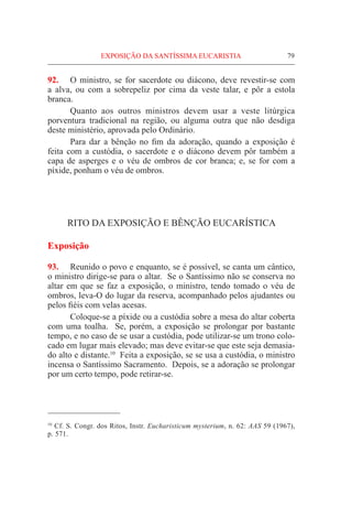 79
92.	 O ministro, se for sacerdote ou diácono, deve revestir-se com
a alva, ou com a sobrepeliz por cima da veste talar, e pôr a estola
branca.
	 Quanto aos outros ministros devem usar a veste litúrgica
porventura tradicional na região, ou alguma outra que não desdiga
deste ministério, aprovada pelo Ordinário.
	 Para dar a bênção no fim da adoração, quando a exposição é
feita com a custódia, o sacerdote e o diácono devem pôr também a
capa de asperges e o véu de ombros de cor branca; e, se for com a
píxide, ponham o véu de ombros.
RITO DA EXPOSIÇÃO E BÊNÇÃO EUCARÍSTICA
Exposição
93.	 Reunido o povo e enquanto, se é possível, se canta um cântico,
o ministro dirige-se para o altar. Se o Santíssimo não se conserva no
altar em que se faz a exposição, o ministro, tendo tomado o véu de
ombros, leva-O do lugar da reserva, acompanhado pelos ajudantes ou
pelos fiéis com velas acesas.
	 Coloque-se a píxide ou a custódia sobre a mesa do altar coberta
com uma toalha. Se, porém, a exposição se prolongar por bastante
tempo, e no caso de se usar a custódia, pode utilizar-se um trono colo-
cado em lugar mais elevado; mas deve evitar-se que este seja demasia-
do alto e distante.10
Feita a exposição, se se usa a custódia, o ministro
incensa o Santíssimo Sacramento. Depois, se a adoração se prolongar
por um certo tempo, pode retirar-se.
10
Cf. S. Congr. dos Ritos, Instr. Eucharisticum mysterium, n. 62: AAS 59 (1967),
p. 571.
EXPOSIÇÃO DA SANTÍSSIMA EUCARISTIA
 