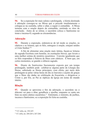 80	VÁRIAS FORMAS DE CULTO
94.	 Se a exposição for mais solene e prolongada, a hóstia destinada
à adoração consagre-se na Missa que a precede imediatamente e
coloque-se na custódia, sobre o altar, a seguir à comunhão. A Missa
termina com a oração depois da comunhão, omitindo os ritos de
conclusão. Antes de se retirar, o sacerdote coloca o Santíssimo no
trono e incensa-O, segundo as circunstâncias.
Adoração
95.	 Durante a exposição, ordenem-se de tal modo as orações, os
cânticos e as leituras, que os fiéis, entregues à oração, estejam unidos
a Cristo Senhor.10 a
	 A fim de alimentar uma oração mais íntima, façam-se leituras
da sagrada Escritura com homilia, ou exortações breves, que levem a
uma melhor estima do mistério eucarístico. Convém igualmente que
os fiéis respondam à Palavra de Deus com cânticos. É bom que, em
certos momentos, se guarde o silêncio sagrado.
96.	 Diante do Santíssimo Sacramento exposto por um tempo
prolongado, também pode celebrar-se alguma parte da Liturgia das
Horas, sobretudo as Horas principais; com efeito, por meio dela
prolongam-se pelas várias horas do dia os louvores e acções de graças
que a Deus são dadas na celebração da Eucaristia, e dirigem-se a
Cristo e, por Ele, ao Pai as súplicas da Igreja em nome do mundo
inteiro.
Bênção
97.	 Quando se aproxima o fim da adoração, o sacerdote ou o
diácono vai para o altar, genuflecte e ajoelha, enquanto se canta um
hino ou outro cântico eucarístico.11
Entretanto, o ministro, de joelhos,
incensa o Santíssimo, se a exposição foi feita na custódia.
10 a
Cf. infra, nn. 192-247.
11
Cf. infra, nn. 260-265 e 267-268.
 