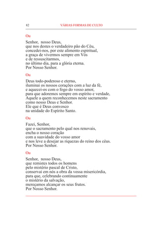 82	VÁRIAS FORMAS DE CULTO
Ou
Senhor, nosso Deus,
que nos destes o verdadeiro pão do Céu,
concedei-nos, por este alimento espiritual,
a graça de vivermos sempre em Vós
e de ressuscitarmos,
no último dia, para a glória eterna.
Por Nosso Senhor.
Ou
Deus todo-poderoso e eterno,
iluminai os nossos corações com a luz da fé,
e aquecei-os com o fogo do vosso amor,
para que adoremos sempre em espírito e verdade,
Aquele a quem reconhecemos neste sacramento
como nosso Deus e Senhor.
Ele que é Deus convosco
na unidade do Espírito Santo.
Ou
Fazei, Senhor,
que o sacramento pelo qual nos renovais,
encha o nosso coração
com a suavidade do vosso amor
e nos leve a desejar as riquezas do reino dos céus.
Por Nosso Senhor.
Ou
Senhor, nosso Deus,
que remistes todos os homens
pelo mistério pascal de Cristo,
conservai em nós a obra da vossa misericórdia,
para que, celebrando continuamente
o mistério da salvação,
mereçamos alcançar os seus frutos.
Por Nosso Senhor.
____________________________________________________
 