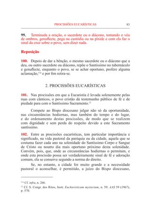 83
99.	 Terminada a oração, o sacerdote ou o diácono, tomando o véu
de ombros, genuflecte, pega na custódia ou na píxide e com ela faz o
sinal da cruz sobre o povo, sem dizer nada.
Reposição
100.	 Depois de dar a bênção, o mesmo sacerdote ou o diácono que a
deu, ou outro sacerdote ou diácono, repõe o Santíssimo no tabernáculo
e genuflecte, enquanto o povo, se se achar oportuno, profere alguma
aclamação,11a
e por fim retira-se.
2. PROCISSÕES EUCARÍSTICAS
101.	 Nas procissões em que a Eucaristia é levada solenemente pelas
ruas com cânticos, o povo cristão dá testemunho público de fé e de
piedade para com o Santíssimo Sacramento.12
	 Compete ao Bispo diocesano julgar não só da oportunidade,
nas circunstâncias hodiernas, mas também do tempo e do lugar,
e do ordenamento destas procissões, de modo que se realizem
com dignidade e sem perda do respeito devido a este Sacramento
santíssimo.
102.	 Entre as procissões eucarísticas, tem particular importância e
significado, na vida pastoral da paróquia ou da cidade, aquela que se
costuma fazer cada ano na solenidade do Santíssimo Corpo e Sangue
de Cristo ou noutro dia mais oportuno próximo desta solenidade.
Convém, pois, que, onde as circunstâncias hodiernas o permitam, e
onde esta procissão possa ser verdadeiramente sinal de fé e adoração
comum, ela se conserve segundo a norma do direito.
­­­­	 Se, no entanto, a cidade for muito grande e a necessidade
pastoral o aconselhar, é permitido, a juízo do Bispo diocesano,
PROCISSÕES EUCARÍSTICAS
11 a
Cf. infra, n. 266.
12
Cf. S. Congr. dos Ritos, Instr. Eucharisticum mysterium, n. 59: AAS 59 (1967),
p. 570.
 