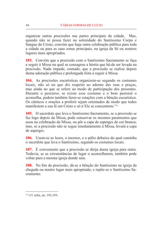 84	VÁRIAS FORMAS DE CULTO
organizar outras procissões nas partes principais da cidade. Mas,
quando não se possa fazer na solenidade do Santíssimo Corpo e
Sangue de Cristo, convém que haja outra celebração pública para toda
a cidade ou para as suas zonas principais, na igreja da Sé ou noutros
lugares mais apropriados.
103.	 Convém que a procissão com o Santíssimo Sacramento se faça
a seguir à Missa na qual se consagrou a hóstia que há-de ser levada na
procissão. Nada impede, contudo, que a procissão se realize depois
duma adoração pública e prolongada feita a seguir à Missa.
104.	 As procissões eucarísticas organizem-se segundo os costumes
locais, não só no que diz respeito ao adorno das ruas e praças,
mas ainda no que se refere ao modo de participação dos presentes.
Durante o percurso, se existe esse costume e o bem pastoral o
aconselha, podem também fazer-se estações com a bênção eucarística.
Os cânticos e orações a proferir sejam orientados de modo que todos
manifestem a sua fé em Cristo e só n’Ele se concentrem.12 a
105.	 O sacerdote que leva o Santíssimo Sacramento, se a procissão se
faz logo depois da Missa, pode conservar os mesmos paramentos que
usou na celebração da Missa, ou pôr a capa de asperges de cor branca;
mas, se a procissão não se segue imediatamente à Missa, levará a capa
de asperges.
106.	 Usem-se as luzes, o incenso, e o pálio debaixo do qual caminha
o sacerdote que leva o Santíssimo, segundo os costumes locais.
107.	 É conveniente que a procissão se dirija duma igreja para outra.
Todavia, se as circunstâncias de lugar o aconselharem, também pode
voltar para a mesma igreja donde saiu.
108.	 No fim da procissão, dá-se a bênção do Santíssimo na igreja da
chegada ou noutro lugar mais apropriado; e repõe-se o Santíssimo Sa-
cramento.
12 a
Cf. infra, nn. 192-259.
 