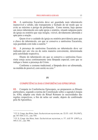 PRELIMINARES GERAIS	 13
10.	 A santíssima Eucaristia deve ser guardada num tabernáculo
inamovível e sólido, não transparente e fechado de tal modo que se
evite ao máximo o perigo de profanação. Como norma, haja apenas
um único tabernáculo em cada igreja e oratório, situado nalguma parte
da igreja ou oratório que seja insigne, visível, devidamente adornada e
apta para a oração.
	 Quem tiver o cuidado da igreja ou oratório providencie para que
a chave do tabernáculo, em que se conserva a santíssima Eucaristia,
seja guardada com toda a cautela.11
11.	 A presença da santíssima Eucaristia no tabernáculo deve ser
indicada por um véu ou de outra maneira conveniente, determinada
pela autoridade respectiva.
	 Diante do tabernáculo em que se conserva a santíssima Euca-
ristia esteja acesa continuamente uma lâmpada especial, com que se
indique e honre a presença de Cristo.
	 Conforme o costume tradicional, a lâmpada deve ser alimentada,
na medida do possível, com azeite ou cera.12
IV
COMPETÊNCIA DAS CONFERÊNCIAS EPISCOPAIS
12.	 Compete às Conferências Episcopais, ao prepararem os Rituais
particulares, segundo a norma da Constituição sobre a sagrada Liturgia
(n. 63b), adaptar este título do Ritual Romano às necessidades das
regiões respectivas, a fim de nelas ser usado, depois de confirmado
pela Sé Apostólica.
11
Cf. S. Congr. dos Ritos, Instr. Eucharisticum mysterium, nn. 52-53: AAS 59 (1967),
pp. 567-568; C.I.C., can. 938.
12
Cf. S. Congr. dos Ritos, Instr. Eucharisticum mysterium, n. 57: AAS 59 (1967), p.
569; C.I.C., can. 940.
 