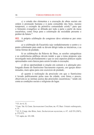 86	VÁRIAS FORMAS DE CULTO
	 c) o estudo dos elementos e a execução de obras sociais em
ordem à promoção humana e à justa comunhão dos bens, mesmo
temporais, a exemplo da primitiva comunidade cristã,14
para que
o fermento evangélico se difunda por toda a parte a partir da mesa
eucarística, como força para a construção da sociedade presente e
penhor da futura.15
112.	 A própria celebração do congresso deve orientar-se por estes
critérios:16
	 a) a celebração da Eucaristia seja verdadeiramente o centro e o
ponto culminante para onde se devem dirigir todas as iniciativas, e as
várias formas de piedade;
	 b) as celebrações da Palavra de Deus, as sessões catequéticas
e as conferências públicas devem tender a que o tema proposto seja
investigado mais profundamente e que os seus aspectos práticos sejam
apresentados com clareza para serem levados à execução;
	 c) dê-se oportunidade à oração em comum e à adoração pro-
longada diante do Santíssimo Sacramento exposto, em igrejas deter-
minadas, mais aptas para este exercício de piedade;
	 d) quanto à realização da procissão em que o Santíssimo
é levado publicamente pelas ruas da cidade, com hinos e preces,
observem-se as normas acerca das procissões eucarísticas,17
tendo em
conta as condições sociais e religiosas do lugar.
14
Cf. Act 4, 32.
15
Conc. Vat. II, Const. Sacrosanctum Concilium, nn. 47; Decr. Unitatis redintegratio,
n. 15.
16
Cf. S. Congr. dos Ritos, Instr. Eucharisticum mysterium, n. 67: AAS 59 (1967),
p. 572-573.
17
Cf. supra, nn. 101-108.
 