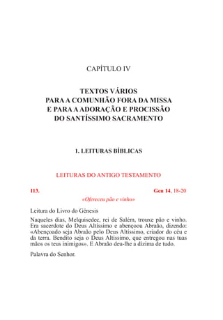 CAPÍTULO IV
TEXTOS VÁRIOS
PARAA COMUNHÃO FORA DA MISSA
E PARAAADORAÇÃO E PROCISSÃO
DO SANTÍSSIMO SACRAMENTO
1. LEITURAS BÍBLICAS
LEITURAS DO ANTIGO TESTAMENTO
113.	 Gen 14, 18-20
«Ofereceu pão e vinho»
Leitura do Livro do Génesis				
Naqueles dias, Melquisedec, rei de Salém, trouxe pão e vinho.
Era sacerdote do Deus Altíssimo e abençoou Abraão, dizendo:
«Abençoado seja Abraão pelo Deus Altíssimo, criador do céu e
da terra. Bendito seja o Deus Altíssimo, que entregou nas tuas
mãos os teus inimigos». E Abraão deu-lhe a dízima de tudo.
Palavra do Senhor.
 