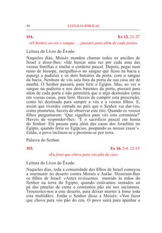88	 LEITURAS BÍBLICAS
114. 	 Ex 12, 21-27
«O Senhor, ao ver o sangue ..., passará para além de cada porta»
Leitura do Livro do Êxodo
Naqueles dias, Moisés mandou chamar todos os anciãos de
Israel e disse-lhes: «Ide buscar uma rez por cada uma das
vossas famílias e imolai o cordeiro pascal. Depois, pegai num
ramo de hissope, mer­gulhai-o no sangue que ficou na bacia e
aspergi a padieira e os dois batentes da porta, com o sangue
da bacia. Nenhum de vós saia fora da porta da sua casa até de
manhã. O Senhor passará, para ferir o Egipto. Mas, ao ver o
sangue na padieira e nos dois batentes da porta, passará para
além de cada porta e não permitirá que o anjo destruidor entre
em vossas casas, para ferir. Haveis de cumprir esta prescrição,
como lei destinada para sempre a vós e a vossos filhos. E,
assim que tiverdes entrada no país que o Senhor vai dar-vos,
como prometeu, haveis de observar este rito. Quando os vossos
filhos perguntarem: ‘Que significa para vós esta cerimónia?’
Haveis de responder-lhes: ‘É o sacrifício pascal em honra
do Senhor: Ele passou para além das casas dos Israelitas no
Egipto, quando feriu os Egípcios, poupando as nossas casas’».
Então, o povo inclinou-se e prostrou-se por terra.
Palavra do Senhor.
115. 	 Ex 16, 2-4. 12-15
«Eu farei que chova para vós pão do céu»
Leitura do Livro do Êxodo				
Naqueles dias, toda a comunidade dos filhos de Israel começou
a murmurar no deserto contra Moisés e Aarão. Disseram-lhes
os filhos de Israel: «Antes tivéssemos morrido às mãos do
Senhor na terra do Egipto, quando estávamos sentados ao
pé das panelas de carne e comíamos pão até nos saciarmos.
Trouxestes-nos a este deserto, para deixar morrer à fome toda
esta multidão». Então o Senhor disse a Moisés: «Vou fazer
que chova para vós pão do céu. O povo sairá para apanhar a
 