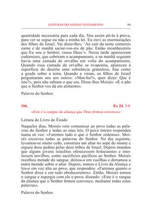 89
quantidade necessária para cada dia. Vou assim pô-lo à prova,
para ver se segue ou não a minha lei. Eu ouvi as murmurações
dos filhos de Israel. Vai dizer-lhes: ‘Ao cair da noite comereis
carne e de manhã saciar-vos-eis de pão. Então reconhecereis
que Eu sou o Senhor, vosso Deus’». Nessa tarde apareceram
codornizes, que cobriram o acampamento, e na manhã seguinte
havia uma camada de orvalho em volta do acampamento.
Quando essa camada de orvalho se evaporou, apareceu à
superfície do deserto uma substância granulosa, fina como
a geada sobre a terra. Quando a viram, os filhos de Israel
perguntaram uns aos outros: «Man-hu?», quer dizer: Que é
isto?», pois não sabiam o que era. Disse-lhes Moisés: «É o pão
que o Senhor vos dá em alimento».
Palavra do Senhor.
116. 	 Ex 24, 3-8
«Este é o sangue da aliança que Deus firmou convosco»
Leitura do Livro do Êxodo				
Naqueles dias, Moisés veio comunicar ao povo todas as pala-
vras do Senhor e todas as suas leis. O povo inteiro respondeu
numa só voz: «Faremos tudo o que o Senhor ordenou». Moi-
sés escreveu todas as palavras do Senhor. No dia seguinte,
levantou-se muito cedo, construiu um altar no sopé do monte e
ergueu doze pedras pelas doze tribos de Israel. Depois mandou
que alguns jovens israelitas oferecessem holocaustos e imo-
lassem novilhos, como sacrifícios pacíficos ao Senhor. Moisés
recolheu metade do sangue, deitou-o em vasilhas e derramou a
outra metade sobre o altar. Depois, tomou o Livro da Aliança e
leu-o em voz alta ao povo, que respondeu: «Faremos quanto o
Senhor disse e em tudo obedeceremos». Então, Moisés tomou
o sangue e aspergiu com ele o povo, dizendo: «Este é o sangue
da aliança que o Senhor firmou convosco, mediante todas estas
palavras».
Palavra do Senhor.
LEITURAS DO ANTIGO TESTAMENTO
 