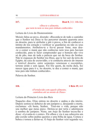 90	 LEITURAS BÍBLICAS
117. 	 Deut 8, 2-3. 14b-16a
«Deu-te o alimento,
que nem tu nem os teus pais tinham conhecido»
Leitura do Livro do Deuteronómio			
Moisés falou ao povo, dizendo: «Recorda-te de todo o caminho
que o Senhor teu Deus te fez percorrer durante quarenta anos
no deserto, para te atribular e pôr à prova, a fim de conhecer o
íntimo do teu coração e verificar se guardarias ou não os seus
mandamentos. Atribulou-te e fez-te passar fome, mas deu-
-te a comer o maná que não conhecias nem teus pais haviam
conhecido, para te fazer compreender que o homem não vive
só de pão, mas de toda a palavra que sai da boca do Senhor.
Não te esqueças do Senhor teu Deus, que te fez sair da terra do
Egipto, da casa de escravidão, e te conduziu através do imenso
e temível deserto, entre serpentes venenosas e escorpiões,
terreno árido e sem águas. Foi Ele quem, da rocha dura, fez
nascer água para ti e, no deserto, te deu a comer o maná, que
teus pais não tinham conhecido».
Palavra do Senhor.
118. 	 1 Reis 19, 4-8
«Fortalecido com aquele alimento,
caminhou até ao monte de Deus»
Leitura do Primeiro Livro dos Reis
Naqueles dias, Elias entrou no deserto e andou o dia inteiro.
Depois sentou-se debaixo de um junípero e, desejando a morte,
exclamou: «Já basta, Senhor. Tirai-me a vida, porque não
sou melhor que meus pais». Deitou-se por terra e adormeceu
à sombra do junípero. Nisto, um Anjo do Senhor tocou-lhe e
disse: «Levanta-te e come». Ele olhou e viu à sua cabeceira um
pão cozido sobre pedras quentes e uma bilha de água. Comeu e
bebeu e tornou a deitar-se. O Anjo do Senhor veio segunda vez,
 