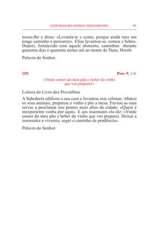 91
tocou-lhe e disse: «Levanta-te e come, porque ainda tens um
longo caminho a percorrer». Elias levantou-se, comeu e bebeu.
Depois, fortalecido com aquele alimento, caminhou durante
quarenta dias e quarenta noites até ao monte de Deus, Horeb.
Palavra do Senhor.
119. 	 Prov 9, 1-6
«Vinde comer do meu pão e beber do vinho
que vos preparei»
Leitura do Livro dos Provérbios			
A Sabedoria edificou a sua casa e levantou sete colunas. Abateu
os seus animais, preparou o vinho e pôs a mesa. Enviou as suas
servas a proclamar nos pontos mais altos da cidade: «Quem é
inexperiente venha por aqui». E aos insensatos ela diz: «Vinde
comer do meu pão e beber do vinho que vos preparei. Deixai a
insensatez e vivereis; segui o caminho da prudência».
Palavra do Senhor.
LEITURAS DO ANTIGO TESTAMENTO
 