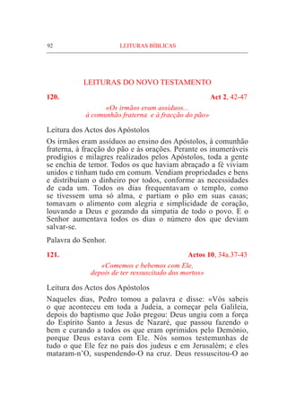92	 LEITURAS BÍBLICAS
LEITURAS DO NOVO TESTAMENTO
120. 	 Act 2, 42-47
«Os irmãos eram assíduos...
à comunhão fraterna e à fracção do pão»
Leitura dos Actos dos Apóstolos			
Os irmãos eram assíduos ao ensino dos Apóstolos, à comunhão
fraterna, à fracção do pão e às orações. Perante os inumeráveis
prodígios e milagres realizados pelos Apóstolos, toda a gente
se enchia de temor. Todos os que haviam abraçado a fé viviam
unidos e tinham tudo em comum. Vendiam propriedades e bens
e distribuíam o dinheiro por todos, conforme as necessidades
de cada um. Todos os dias frequentavam o templo, como
se tivessem uma só alma, e partiam o pão em suas casas;
tomavam o alimento com alegria e simplicidade de coração,
louvando a Deus e gozando da simpatia de todo o povo. E o
Senhor aumentava todos os dias o número dos que deviam
salvar-se.
Palavra do Senhor.
121. 	 Actos 10, 34a.37-43
«Comemos e bebemos com Ele,
depois de ter ressuscitado dos mortos»
Leitura dos Actos dos Apóstolos			
Naqueles dias, Pedro tomou a palavra e disse: «Vós sabeis
o que aconteceu em toda a Judeia, a começar pela Galileia,
depois do baptismo que João pregou: Deus ungiu com a força
do Espírito Santo a Jesus de Nazaré, que passou fazendo o
bem e curando a todos os que eram oprimidos pelo Demónio,
porque Deus estava com Ele. Nós somos testemunhas de
tudo o que Ele fez no país dos judeus e em Jerusalém; e eles
mataram-n’O, suspendendo-O na cruz. Deus ressuscitou-O ao
 