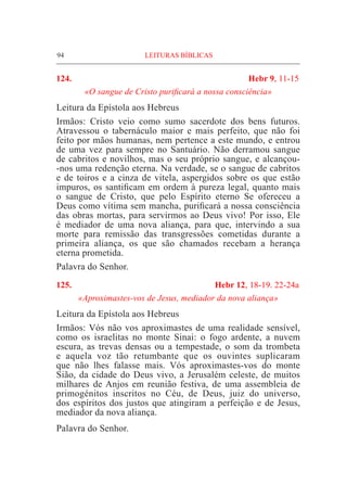 94	 LEITURAS BÍBLICAS
124. 	 Hebr 9, 11-15
«O sangue de Cristo purificará a nossa consciência»
Leitura da Epístola aos Hebreus
Irmãos: Cristo veio como sumo sacerdote dos bens futuros.
Atravessou o tabernáculo maior e mais perfeito, que não foi
feito por mãos humanas, nem pertence a este mundo, e entrou
de uma vez para sempre no Santuário. Não derramou sangue
de cabritos e novilhos, mas o seu próprio sangue, e alcançou-
-nos uma redenção eterna. Na verdade, se o sangue de cabritos
e de toiros e a cinza de vitela, aspergidos sobre os que estão
impuros, os santificam em ordem à pureza legal, quanto mais
o sangue de Cristo, que pelo Espírito eterno Se ofereceu a
Deus como vítima sem mancha, purificará a nossa consciência
das obras mortas, para servirmos ao Deus vivo! Por isso, Ele
é mediador de uma nova aliança, para que, intervindo a sua
morte para remissão das transgressões cometidas durante a
primeira aliança, os que são chamados recebam a herança
eterna prometida.
Palavra do Senhor.
125.	 Hebr 12, 18-19. 22-24a
«Aproximastes-vos de Jesus, mediador da nova aliança»
Leitura da Epístola aos Hebreus			
Irmãos: Vós não vos aproximastes de uma realidade sensível,
como os israelitas no monte Sinai: o fogo ardente, a nuvem
escura, as trevas densas ou a tempestade, o som da trombeta
e aquela voz tão retumbante que os ouvintes suplicaram
que não lhes falasse mais. Vós aproximastes-vos do monte
Sião, da cidade do Deus vivo, a Jerusalém celeste, de muitos
milhares de Anjos em reunião festiva, de uma assembleia de
primogénitos inscritos no Céu, de Deus, juiz do universo,
dos espíritos dos justos que atingiram a perfeição e de Jesus,
mediador da nova aliança.
Palavra do Senhor.
 