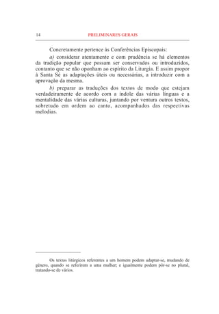 14	PRELIMINARES GERAIS
	 Concretamente pertence às Conferências Episcopais:
	 a) considerar atentamente e com prudência se há elementos
da tradição popular que possam ser conservados ou introduzidos,
contanto que se não oponham ao espírito da Liturgia. E assim propor
à Santa Sé as adaptações úteis ou necessárias, a introduzir com a
aprovação da mesma.
	 b) preparar as traduções dos textos de modo que estejam
verdadeiramente de acordo com a índole das várias línguas e a
mentalidade das várias culturas, juntando por ventura outros textos,
sobretudo em ordem ao canto, acompanhados das respectivas
melodias.
	 Os textos litúrgicos referentes a um homem podem adaptar-se, mudando de
género, quando se referirem a uma mulher; e igualmente podem pôr-se no plural,
tratando-se de vários.
 