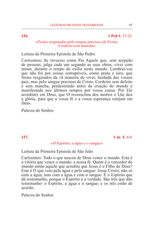 95
126. 	 1 Ped 1, 17-21
«Fostes resgatados pelo sangue precioso de Cristo,
Cordeiro sem mancha»
Leitura da Primeira Epístola de São Pedro		
Caríssimos: Se invocais como Pai Aquele que, sem acepção
de pessoas, julga cada um segundo as suas obras, vivei com
temor, durante o tempo de exílio neste mundo. Lembrai-vos
que não foi por coisas corruptíveis, como prata e oiro, que
fostes resgatados da vã maneira de viver, herdada dos vossos
pais, mas pelo sangue precioso de Cristo, Cordeiro sem defeito
e sem mancha, predestinado antes da criação do mundo e
manifestado nos últimos tempos por vossa causa. Por Ele
acreditais em Deus, que O ressuscitou dos mortos e Lhe deu
a glória, para que a vossa fé e a vossa esperança estejam em
Deus.
Palavra do Senhor.
127. 	 1 Jo 5, 4-8
«O Espírito, a água e o sangue»
Leitura da Primeira Epístola de São João
Caríssimos: Todo o que nasceu de Deus vence o mundo. Esta é
a vitória que vence o mundo: a nossa fé. Quem é o vencedor do
mundo senão aquele que acredita que Jesus é o Filho de Deus?
Este é O que veio pela água e pelo sangue: Jesus Cristo; não só
com a água, mas com a água e com o sangue. É o Espírito que
dá testemunho, porque o Espírito é a verdade. São três que dão
testemunho: o Espírito, a água e o sangue; e os três estão de
acordo.
Palavra do Senhor.
LEITURAS DO NOVO TESTAMENTO
 
