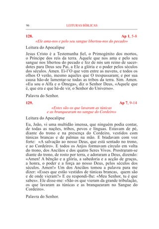 96	 LEITURAS BÍBLICAS
128. 	 Ap 1, 5-8
«Ele ama-nos e pelo seu sangue libertou-nos do pecado»
Leitura do Apocalipse					
Jesus Cristo é a Testemunha fiel, o Primogénito dos mortos,
o Príncipe dos reis da terra. Àquele que nos ama e pelo seu
sangue nos libertou do pecado e fez de nós um reino de sacer-
dotes para Deus seu Pai, a Ele a glória e o poder pelos séculos
dos séculos. Amen. Ei-l’O que vem entre as nuvens, e todos os
olhos O verão, mesmo aqueles que O trespassaram; e por sua
causa hão-de lamentar-se todas as tribos da terra. Sim. Amen.
«Eu sou o Alfa e o Ómega», diz o Senhor Deus, «Aquele que
é, que era e que há-de vir, o Senhor do Universo».
Palavra do Senhor.
129.	 Ap 7, 9-14
«Estes são os que lavaram as túnicas
e as branquearam no sangue do Cordeiro»
Leitura do Apocalipse				
Eu, João, vi uma multidão imensa, que ninguém podia contar,
de todas as nações, tribos, povos e línguas. Estavam de pé,
diante do trono e na presença do Cordeiro, vestidos com
túnicas brancas e de palmas na mão. E bradavam com voz
forte: «A salvação ao nosso Deus, que está sentado no trono,
e ao Cordeiro». E todos os Anjos formavam círculo em volta
do trono, dos Anciãos e dos quatro Seres Vivos. Prostraram-se
diante do trono, de rosto por terra, e adoraram a Deus, dizendo:
«Amen! A bênção e a glória, a sabedoria e a acção de graças,
a honra, o poder e a força ao nosso Deus, pelos séculos dos
séculos. Amen!» Um dos Anciãos tomou a palavra para me
dizer: «Esses que estão vestidos de túnicas brancas, quem são
e de onde vieram?» E eu respondi-lhe: «Meu Senhor, tu é que
sabes». Ele disse-me: «São os que vieram da grande tribulação,
os que lavaram as túnicas e as branquearam no Sangue do
Cordeiro».
Palavra do Senhor.
 