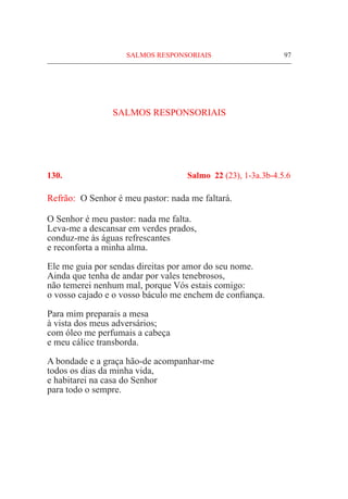 97
SALMOS RESPONSORIAIS
130.	 Salmo 22 (23), 1-3a.3b-4.5.6
Refrão:	 O Senhor é meu pastor: nada me faltará.
O Senhor é meu pastor: nada me falta.
Leva-me a descansar em verdes prados,
conduz-me às águas refrescantes
e reconforta a minha alma.
Ele me guia por sendas direitas por amor do seu nome.
Ainda que tenha de andar por vales tenebrosos,
não temerei nenhum mal, porque Vós estais comigo:
o vosso cajado e o vosso báculo me enchem de confiança.
Para mim preparais a mesa
à vista dos meus adversários;
com óleo me perfumais a cabeça
e meu cálice transborda.
A bondade e a graça hão-de acompanhar-me
todos os dias da minha vida,
e habitarei na casa do Senhor
para todo o sempre.
SALMOS RESPONSORIAIS
 