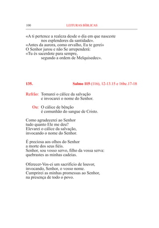 100	 LEITURAS BÍBLICAS
«A ti pertence a realeza desde o dia em que nasceste
	 nos esplendores da santidade».
«Antes da aurora, como orvalho, Eu te gerei»
O Senhor jurou e não Se arrependerá:
«Tu és sacerdote para sempre,
	 segundo a ordem de Melquisedec».
135. 	 Salmo 115 (116), 12-13.15 e 16bc.17-18
Refrão:	 Tomarei o cálice da salvação
	 e invocarei o nome do Senhor.
Ou: 	O cálice de bênção
	 é comunhão do sangue de Cristo.
Como agradecerei ao Senhor
tudo quanto Ele me deu?
Elevarei o cálice da salvação,
invocando o nome do Senhor.
É preciosa aos olhos do Senhor
a morte dos seus fiéis.
Senhor, sou vosso servo, filho da vossa serva:
quebrastes as minhas cadeias.
Oferecer-Vos-ei um sacrifício de louvor,
invocando, Senhor, o vosso nome.
Cumprirei as minhas promessas ao Senhor,
na presença de todo o povo.
 