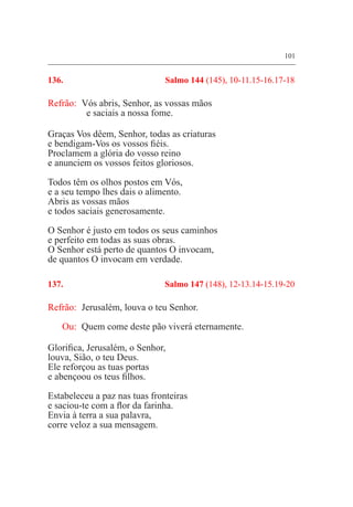 101
136. 	 Salmo 144 (145), 10-11.15-16.17-18
Refrão:	 Vós abris, Senhor, as vossas mãos
	 e saciais a nossa fome.
Graças Vos dêem, Senhor, todas as criaturas
e bendigam-Vos os vossos fiéis.
Proclamem a glória do vosso reino
e anunciem os vossos feitos gloriosos.
Todos têm os olhos postos em Vós,
e a seu tempo lhes dais o alimento.
Abris as vossas mãos
e todos saciais generosamente.
O Senhor é justo em todos os seus caminhos
e perfeito em todas as suas obras.
O Senhor está perto de quantos O invocam,
de quantos O invocam em verdade.
137. 	 Salmo 147 (148), 12-13.14-15.19-20
Refrão:	 Jerusalém, louva o teu Senhor.
Ou:	 Quem come deste pão viverá eternamente.
Glorifica, Jerusalém, o Senhor,
louva, Sião, o teu Deus.
Ele reforçou as tuas portas
e abençoou os teus filhos.
Estabeleceu a paz nas tuas fronteiras
e saciou-te com a flor da farinha.
Envia à terra a sua palavra,
corre veloz a sua mensagem.
 