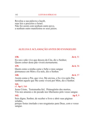102	 LEITURAS BÍBLICAS
Revelou a sua palavra a Jacob,
suas leis e preceitos a Israel.
Não fez assim com nenhum outro povo,
a nenhum outro manifestou os seus juízos.
ALELUIA E ACLAMAÇÃO ANTES DO EVANGELHO
138. 	 Jo 6, 51
Eu sou o pão vivo que desceu do Céu, diz o Senhor;
Quem comer deste pão viverá eternamente.
139. 	 Jo 6, 56
Quem come a minha carne e bebe o meu sangue
permanece em Mim e Eu nele, diz o Senhor.
140. 	 Jo 6, 57
Assim como o Pai, que vive, Me enviou, e Eu vivo pelo Pai,
também aquele que Me come viverá por Mim, diz o Senhor.
141. 	
cf. Ap 1, 5ab
Jesus Cristo, Testemunha fiel, Primogénito dos mortos,
Vós nos amastes e do pecado nos libertastes pelo vosso sangue.
142. 	 Ap 5, 9
Sois digno, Senhor, de receber o livro e abrir suas páginas
seladas,
porque fostes imolado e nos resgatastes para Deus, com o vosso
sangue.
 