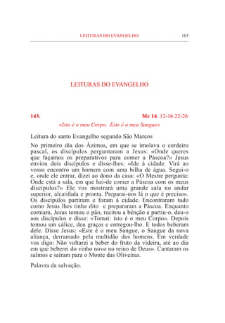 LEITURAS DO EVANGELHO	 103
LEITURAS DO EVANGELHO
143. 	 Mc 14, 12-16.22-26
«Isto é o meu Corpo. Este é o meu Sangue»
Leitura do santo Evangelho segundo São Marcos
No primeiro dia dos Ázimos, em que se imolava o cordeiro
pascal, os discípulos perguntaram a Jesus: «Onde queres
que façamos os preparativos para comer a Páscoa?» Jesus
enviou dois discípulos e disse-lhes: «Ide à cidade. Virá ao
vosso encontro um homem com uma bilha de água. Segui-o
e, onde ele entrar, dizei ao dono da casa: «O Mestre pergunta:
Onde está a sala, em que hei-de comer a Páscoa com os meus
discípulos?» Ele vos mostrará uma grande sala no andar
superior, alcatifada e pronta. Preparai-nos lá o que é preciso».
Os discípulos partiram e foram à cidade. Encontraram tudo
como Jesus lhes tinha dito e prepararam a Páscoa. Enquanto
comiam, Jesus tomou o pão, recitou a bênção e partiu-o, deu-o
aos discípulos e disse: «Tomai: isto é o meu Corpo». Depois
tomou um cálice, deu graças e entregou-lho. E todos beberam
dele. Disse Jesus: «Este é o meu Sangue, o Sangue da nova
aliança, derramado pela multidão dos homens. Em verdade
vos digo: Não voltarei a beber do fruto da videira, até ao dia
em que beberei do vinho novo no reino de Deus». Cantaram os
salmos e saíram para o Monte das Oliveiras.
Palavra da salvação.
 