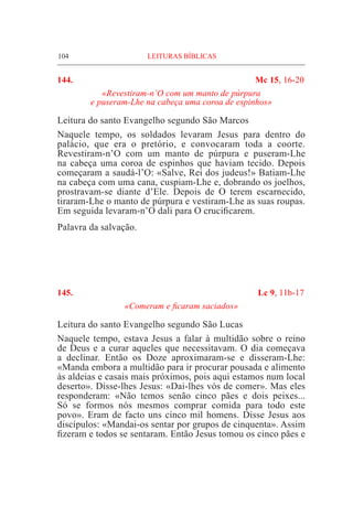 104	 LEITURAS BÍBLICAS
144. 	 Mc 15, 16-20
«Revestiram-n’O com um manto de púrpura
e puseram-Lhe na cabeça uma coroa de espinhos»
Leitura do santo Evangelho segundo São Marcos
Naquele tempo, os soldados levaram Jesus para dentro do
palácio, que era o pretório, e convocaram toda a coorte.
Revestiram-n’O com um manto de púrpura e puseram-Lhe
na cabeça uma coroa de espinhos que haviam tecido. Depois
começaram a saudá-l’O: «Salve, Rei dos judeus!» Batiam-Lhe
na cabeça com uma cana, cuspiam-Lhe e, dobrando os joelhos,
prostravam-se diante d’Ele. Depois de O terem escarnecido,
tiraram-Lhe o manto de púrpura e vestiram-Lhe as suas roupas.
Em seguida levaram-n’O dali para O crucificarem.
Palavra da salvação.
145.	 Lc 9, 11b-17
«Comeram e ficaram saciados»
Leitura do santo Evangelho segundo São Lucas
Naquele tempo, estava Jesus a falar à multidão sobre o reino
de Deus e a curar aqueles que necessitavam. O dia começava
a declinar. Então os Doze aproximaram-se e disseram-Lhe:
«Manda embora a multidão para ir procurar pousada e alimento
às aldeias e casais mais próximos, pois aqui estamos num local
deserto». Disse-lhes Jesus: «Dai-lhes vós de comer». Mas eles
responderam: «Não temos senão cinco pães e dois peixes...
Só se formos nós mesmos comprar comida para todo este
povo». Eram de facto uns cinco mil homens. Disse Jesus aos
discípulos: «Mandai-os sentar por grupos de cinquenta». Assim
fizeram e todos se sentaram. Então Jesus tomou os cinco pães e
 