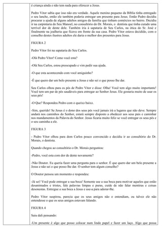 é criança ainda e não tem nada para oferecer a Jesus.
Pedro Vitor sabia que isso não era verdade. Aquele menino pequeno da Bíblia tinha entregado
o seu lanche, então ele também poderia entregar um presente para Jesus. Então Pedro decidiu
procurar a ajuda de alguns adultos amigos da família que tinham comércios no bairro. Decidiu
ir na carpintaria do Seu Manoel, no consultório do Dr. Morais, o dentista que tinha curado uma
terrível dor de dente dele. Também iria à sapataria de Seu Carlos, na ótica do Sr. José e
finalmente na joalheria que ficava em frente da sua casa. Pedro Vítor estava decidido, com o
conselho destes ilustres adultos ele daria o melhor dos presentes para Jesus.
FIGURA 2
Pedro Vítor foi na sapataria do Seu Carlos.
-Olá Pedro Vítor! Como você esta?
-Olá Seu Carlos, estou preocupado e vim pedir sua ajuda.
-O que esta acontecendo com você amiguinho?
-É que quero dar um belo presente a Jesus e não sei o que posso lhe dar.
Seu Carlos olhou para os pés de Pedro Vítor e disse: Olha! Você tem algo muito importante!
Você tem um par de pés saudáveis para entregar ao Senhor Jesus. Ele gostaria muito de usar os
seus pés!
-O Que? Respondeu Pedro com o queixo baixo.
-Sim, querido! Se Jesus é o dono dos seus pés você jamais irá a lugares que não deve. Sempre
andará nos caminhos do Senhor, estará sempre disposto a obedecer aos seus pais e caminhar
nos mandamentos da Palavra do Senhor. Jesus ficaria muito feliz se você entregar os seus pés e
o seu caminha a ele.
FIGURA 3
- Pedro Vítor olhou para dom Carlos pouco convencido e decidiu ir ao consultório do Dr.
Morais, o dentista.
Quando chegou ao consultório o Dr. Morais perguntou:
-Pedro, você esta com dor de dente novamente?
-Não Doutor. Eu queria fazer uma pergunta para o senhor. É que quero dar um belo presente a
Jesus e não sei o que posso lhe dar. O senhor tem algum conselho?
O Doutor pensou um momento e respondeu:
-Já sei! Você pode entregar a sua boca! Somente use a sua boca para motivar aqueles que estão
desanimados e tristes, fale palavras limpas e puras, cuide de não falar mentiras e coisas
desonestas. Entregue a sua boca a Jesus e use-a para adorar-lhe.
Pedro Vítor suspirou, parecia que os seus amigos não o entendiam, ou talvez ele não
entendesse o que os seus amigos estavam falando.
FIGURA 4
Saiu dali pensando:
-Um presente é algo que posso colocar num lindo papel e fazer um laço. Algo que possa
 