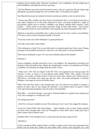 entregar com as minhas mãos. Mas não vou desistir, vou à carpintaria. Ali meu amigo que é
muito habilidoso, Seu Manoel me dirá o que fazer.
-Olá Seu Manoel, quero dar um belo presente a Jesus e não sei o que posso lhe dar. Quero algo
apropriado, que possa entregar-lhe com as minhas mãos. Você poderia me ajudar?
Seu Manoel deixou por um instante de lustrar um precioso armário e com um sorriso disse:
- Escute meu filho, acredito que Jesus ficaria extremamente feliz se você desse de presente as
suas mãos! Imagine! Se as suas mãos pertencem a Jesus, você pode estendê-las e suprir ao
necessitado, poderá fazer as tarefas e trabalhos com alegria, também pode consolar e fazer
carinho… Jamais usaria as suas mãos para bater, brigar ou fazer nada errado… Com certeza,
Jesus apreciaria muito ter essas mãozinhas- disse pegando nas mãos do pequeno Pedro Vítor.
Pedro já se encontrava confundido. Saiu e entrou na ótica do Sr. José e contou o seu problema.
O Sr José o levou na frente do grande espelho e lhe disse:
-Você esta vendo esses olhos brilhantes? A quem pertencem?
-Ah! São os meu olhos! Disse Pedro.
-Pois entregue-os a Jesus! Use os seus olhos para ver somente aquilo que é bom e puro. Busque
enxergar as necessidades das pessoas e nunca use seus olhos para ver cosas pecaminosas.
Pedro estava meditando no que o Sr. José estava falando, parecia tão estranho!
FIGURA 5
Logo se despediu e decidiu atravessar a rua e ir na joalheria. Ali seguramente encontraria um
presente à altura do Senhor Jesus. Depois de cumprimentar e contar o seu problema ao Sr Paulo
o joalheiro, ele estendeu um relógio perto do ouvido e disse:
- Pode ouvir o TIC TAC do relógio? Cada TIC TAC é um segundo da sua vida que passa. Os
minutos, os dias, as horas, e os anos passam muito rápido! Pedro Vítor, porque você não
entrega o seu tempo ao Senhor Jesus? É uma das coisas mais valiosas que o homem possui.
Não perca o seu tempo com coisas que não tem valor, com coisas passageiras e terrenais!
Dedique o seu tempo ao serviço do Senhor Jesus!
Pedro Vítor não disse nada e saiu correndo para casa. Ele entrou no seu quarto e começou a
pensar em tudo o que os seus amigos lhe disseram. A sua mamãe entrou no quarto e Pedro
Vítor aproveitou para perguntar o que ela achava. Ela respondeu:
Bom filho… você pode entregar o que quiser. Somente lembre-se o quanto Jesus entregou por
você. Ele se entregou a si mesmo por você!
-Se entregou por mim?
- Sim! Ele se deu por completo na cruz! Ele morreu por você e com o Seu sangue lhe comprou.
-Eu já sei! -Gritou Pedro com muita alegria. – Agora entendo o que os meus amigos queriam
me dizer! Devo entregar todo o meu ser! Entregarei os meus olhos, mãos, tempo, pés, boca e
toda a minha vida ao Senhor Jesus!
Parabéns filho! Você entendeu! Esse é o maior presente que Jesus espera de nós.
FIGURA 6
Como a mamãe de Pedro conhecia bem o seu filho, o ajudou a fazer uma caixa de presente bem
bonita com um lindo laço. Dentro da caixa Pedro Vítor colocou uma fotografia sua e uma
 