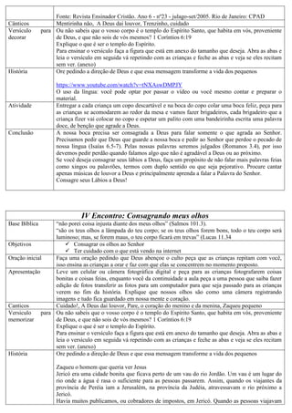 Fonte: Revista Ensinador Cristão. Ano 6 - nº23 - julago-set/2005. Rio de Janeiro: CPAD
Cânticos Mentirinha não, A Deus dai louvor, Trenzinho, cuidado
Versículo para
decorar
Ou não sabeis que o vosso corpo é o templo do Espírito Santo, que habita em vós, proveniente
de Deus, e que não sois de vós mesmos? 1 Coríntios 6:19
Explique o que é ser o templo do Espírito.
Para ensinar o versículo faça a figura que está em anexo do tamanho que deseja. Abra as abas e
leia o versículo em seguida vá repetindo com as crianças e feche as abas e veja se eles recitam
sem ver. (anexo)
História Ore pedindo a direção de Deus e que essa mensagem transforme a vida dos pequenos
https://www.youtube.com/watch?v=tNXAswDMPJY
O uso da língua: você pode optar por passar o vídeo ou você mesmo contar e preparar o
material.
Atividade Entregar a cada criança um copo descartável e na boca do copo colar uma boca feliz, peça para
as crianças se acomodarem ao redor da mesa e vamos fazer brigadeiros, cada brigadeiro que a
criança fizer vai colocar no copo e espetar um palito com uma bandeirinha escrita uma palavra
doce, de benção que agrade a Deus.
Conclusão A nossa boca precisa ser consagrada a Deus para falar somente o que agrada ao Senhor.
Precisamos pedir que Deus que guarde a nossa boca e pedir ao Senhor que perdoe o pecado de
nossa língua (Isaías 6.5-7). Pelas nossas palavras seremos julgados (Romanos 3.4), por isso
devemos pedir perdão quando falamos algo que não é agradável a Deus ou ao próximo.
Se você deseja consagrar seus lábios a Deus, faça um propósito de não falar mais palavras feias
como xingos ou palavrões, termos com duplo sentido ou que seja pejorativo. Procure cantar
apenas músicas de louvor a Deus e principalmente aprenda a falar a Palavra do Senhor.
Consagre seus Lábios a Deus!
IV Encontro: Consagrando meus olhos
Base Bíblica “não porei coisa injusta diante dos meus olhos” (Salmos 101.3).
“são os teus olhos a lâmpada do teu corpo; se os teus olhos forem bons, todo o teu corpo será
luminoso; mas, se forem maus, o teu corpo ficará em trevas” (Lucas 11.34
Objetivos  Consagrar os olhos ao Senhor
 Ter cuidado com o que está vendo na internet
Oração inicial Faça uma oração pedindo que Deus abençoe o culto peça que as crianças repitam com você,
isso ensina as crianças a orar e faz com que elas se concentrem no momento proposto.
Apresentação Leve um celular ou câmera fotográfica digital e peça para as crianças fotografarem coisas
bonitas e coisas feias, enquanto você da continuidade a aula peça a uma pessoa que saiba fazer
edição de fotos transferir as fotos para um computador para que seja passado para as crianças
verem no fim da história. Explique que nossos olhos são como uma câmera registrando
imagens e tudo fica guardado em nossa mente e coração.
Canticos Cuidado!, A Deus dai louvor, Pare, o coração do menino e da menina, Zaqueu pequeno
Versiculo para
memorizar
Ou não sabeis que o vosso corpo é o templo do Espírito Santo, que habita em vós, proveniente
de Deus, e que não sois de vós mesmos? 1 Coríntios 6:19
Explique o que é ser o templo do Espírito.
Para ensinar o versículo faça a figura que está em anexo do tamanho que deseja. Abra as abas e
leia o versículo em seguida vá repetindo com as crianças e feche as abas e veja se eles recitam
sem ver. (anexo)
História Ore pedindo a direção de Deus e que essa mensagem transforme a vida dos pequenos
Zaqueu o homem que queria ver Jesus
Jericó era uma cidade bonita que ficava perto de um vau do rio Jordão. Um vau é um lugar do
rio onde a água é rasa o suficiente para as pessoas passarem. Assim, quando os viajantes da
província de Peréia iam a Jerusalém, na província da Judéia, atravessavam o rio próximo a
Jericó.
Havia muitos publicamos, ou cobradores de impostos, em Jericó. Quando as pessoas viajavam
 