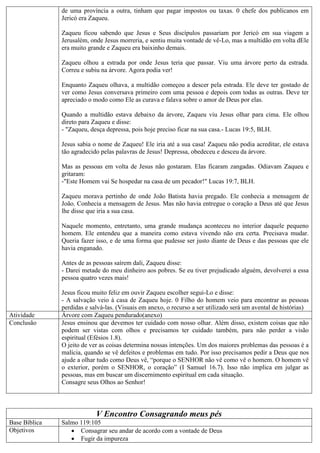 de uma província a outra, tinham que pagar impostos ou taxas. 0 chefe dos publicanos em
Jericó era Zaqueu.
Zaqueu ficou sabendo que Jesus e Seus discípulos passariam por Jericó em sua viagem a
Jerusalém, onde Jesus morreria, e sentiu muita vontade de vê-Lo, mas a multidão em volta dEle
era muito grande e Zaqueu era baixinho demais.
Zaqueu olhou a estrada por onde Jesus teria que passar. Viu uma árvore perto da estrada.
Correu e subiu na árvore. Agora podia ver!
Enquanto Zaqueu olhava, a multidão começou a descer pela estrada. Ele deve ter gostado de
ver como Jesus conversava primeiro com uma pessoa e depois com todas as outras. Deve ter
apreciado o modo como Ele as curava e falava sobre o amor de Deus por elas.
Quando a multidão estava debaixo da árvore, Zaqueu viu Jesus olhar para cima. Ele olhou
direto para Zaqueu e disse:
- "Zaqueu, desça depressa, pois hoje preciso ficar na sua casa.- Lucas 19:5, BLH.
Jesus sabia o nome de Zaqueu! Ele iria até a sua casa! Zaqueu não podia acreditar, ele estava
tão agradecido pelas palavras de Jesus! Depressa, obedeceu e desceu da árvore.
Mas as pessoas em volta de Jesus não gostaram. Elas ficaram zangadas. Odiavam Zaqueu e
gritaram:
-"Este Homem vai Se hospedar na casa de um pecador!" Lucas 19:7, BLH.
Zaqueu morava pertinho de onde João Batista havia pregado. Ele conhecia a mensagem de
João. Conhecia a mensagem de Jesus. Mas não havia entregue o coração a Deus até que Jesus
lhe disse que iria a sua casa.
Naquele momento, entretanto, uma grande mudança aconteceu no interior daquele pequeno
homem. Ele entendeu que a maneira como estava vivendo não era certa. Precisava mudar.
Queria fazer isso, e de uma forma que pudesse ser justo diante de Deus e das pessoas que ele
havia enganado.
Antes de as pessoas saírem dali, Zaqueu disse:
- Darei metade do meu dinheiro aos pobres. Se eu tiver prejudicado alguém, devolverei a essa
pessoa quatro vezes mais!
Jesus ficou muito feliz em ouvir Zaqueu escolher segui-Lo e disse:
- A salvação veio à casa de Zaqueu hoje. 0 Filho do homem veio para encontrar as pessoas
perdidas e salvá-las. (Visuais em anexo, o recurso a ser utilizado será um avental de histórias)
Atividade Árvore com Zaqueu pendurado(anexo)
Conclusão Jesus ensinou que devemos ter cuidado com nosso olhar. Além disso, existem coisas que não
podem ser vistas com olhos e precisamos ter cuidado também, para não perder a visão
espiritual (Efésios 1.8).
O jeito de ver as coisas determina nossas intenções. Um dos maiores problemas das pessoas é a
malícia, quando se vê defeitos e problemas em tudo. Por isso precisamos pedir a Deus que nos
ajude a olhar tudo como Deus vê, “porque o SENHOR não vê como vê o homem. O homem vê
o exterior, porém o SENHOR, o coração” (I Samuel 16.7). Isso não implica em julgar as
pessoas, mas em buscar um discernimento espiritual em cada situação.
Consagre seus Olhos ao Senhor!
V Encontro Consagrando meus pés
Base Bíblica Salmo 119:105
Objetivos  Consagrar seu andar de acordo com a vontade de Deus
 Fugir da impureza
 