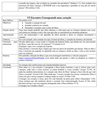 conselho dos ímpios, não se detém no caminho dos pecadores” (Salmos 1.1). Este cuidado tem
promessa de Deus “porque o SENHOR será a tua segurança e guardará os teus pés de serem
presos” (Provérbios 3.26).
VI Encontro Consagrando meu coração
Base Bíblica Provérbios 4:23
Objetivos  Guardar o coração do mal
 Guardar a palavra no coração
 Preencher o coração com o amor de Deus
Oração inicial Faça uma oração pedindo que Deus abençoe o culto peça que as crianças repitam com você,
isso ensina as crianças a orar e faz com que elas se concentrem no momento proposto.
Apresentação Leve um estetoscópio e um aparelho de aferir pressão e deixe as crianças ouscutarem o
coração.
Cânticos Se o seu coração, meu coração era sujo, O amor de Deus, o coração do menino e da menina
Versículo para
memorizar
Ou não sabeis que o vosso corpo é o templo do Espírito Santo, que habita em vós, proveniente
de Deus, e que não sois de vós mesmos? 1 Coríntios 6:19
Explique o que é ser o templo do Espírito.
Para ensinar o versículo faça a figura que está em anexo do tamanho que deseja. Abra as abas e
leia o versículo em seguida vá repetindo com as crianças e feche as abas e veja se eles recitam
sem ver. (anexo)
História Ore pedindo a direção de Deus e que essa mensagem transforme a vida dos pequenos
https://youtu.be/XLKs44Ffamk (você pode optar por passar o vídeo ou preparar os visuais e
contar a história)
Atividade As cranças irão confeccionar um coração bolsinho (anexo)
Conclusão Para saber se o seu coração é consagrado a Deus basta examinar o que é valioso para você,
“porque, onde está o vosso tesouro, aí estará também o vosso coração” (Lucas 12.34). As
palavras também demonstram se o coração está cheio de Deus “porque a boca fala do que está
cheio o coração” (Lucas 6.45). Mas ainda que “o nosso coração nos acusar, certamente, Deus é
maior do que o nosso coração e conhece todas as coisas” (I João 3.20).
Consagre seu coração a Jesus, pois Ele está batendo na porta para entrar (Apocalipse 3.20).
Jesus ensinou que não podemos deixar o coração ficar sobrecarregado (Lucas 21.34), então
devemos aliviar o que nos angustia entregando tudo a Deus (Salmos 37.5).
Consagre seu Coração a Deus!
 
