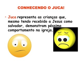 CONHECENDO O JUCA!
• Juca representa as crianças que,
mesmo tendo recebido a Jesus como
salvador, demonstram péssimo
comportamento na igreja.
 