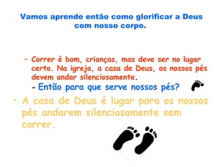 Vamos aprende então como glorificar a Deus
com nosso corpo.
– Correr é bom, crianças, mas deve ser no lugar
certo. Na igreja, a casa de Deus, os nossos pés
devem andar silenciosamente.
- Então para que serve nossos pés?
• A casa de Deus é lugar para os nossos
pés andarem silenciosamente sem
correr.
 
