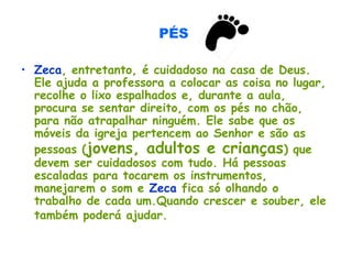 PÉS
• Zeca, entretanto, é cuidadoso na casa de Deus.
Ele ajuda a professora a colocar as coisa no lugar,
recolhe o lixo espalhados e, durante a aula,
procura se sentar direito, com os pés no chão,
para não atrapalhar ninguém. Ele sabe que os
móveis da igreja pertencem ao Senhor e são as
pessoas (jovens, adultos e crianças) que
devem ser cuidadosos com tudo. Há pessoas
escaladas para tocarem os instrumentos,
manejarem o som e Zeca fica só olhando o
trabalho de cada um.Quando crescer e souber, ele
também poderá ajudar.
 